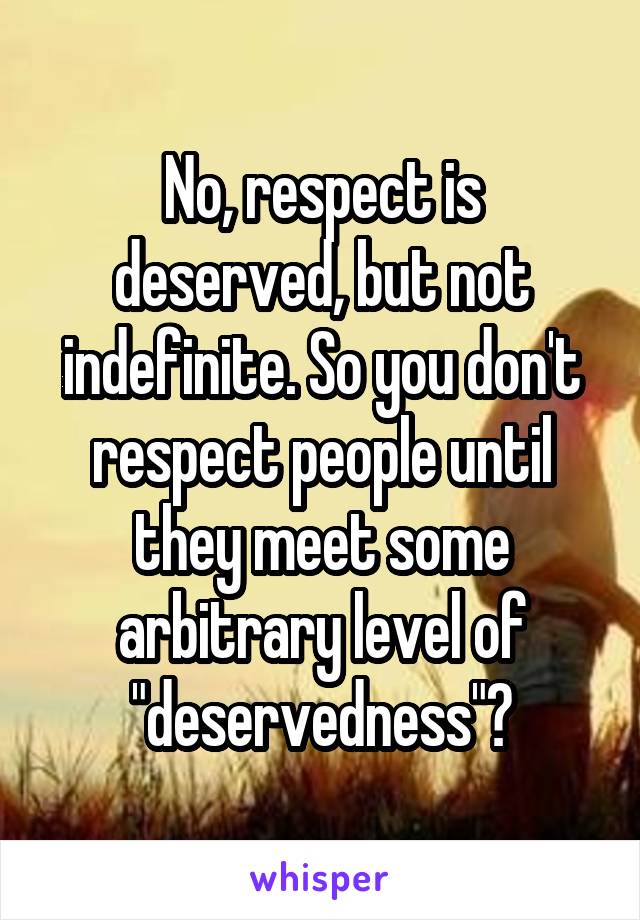 No, respect is deserved, but not indefinite. So you don't respect people until they meet some arbitrary level of "deservedness"?