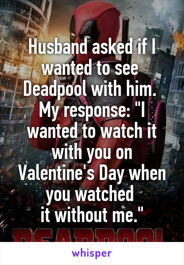 Husband asked if I wanted to see 
Deadpool with him. 
My response: "I wanted to watch it with you on Valentine's Day when you watched 
it without me."