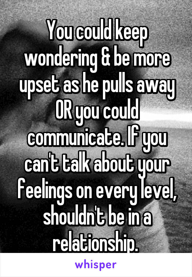 You could keep wondering & be more upset as he pulls away OR you could communicate. If you can't talk about your feelings on every level, shouldn't be in a relationship. 