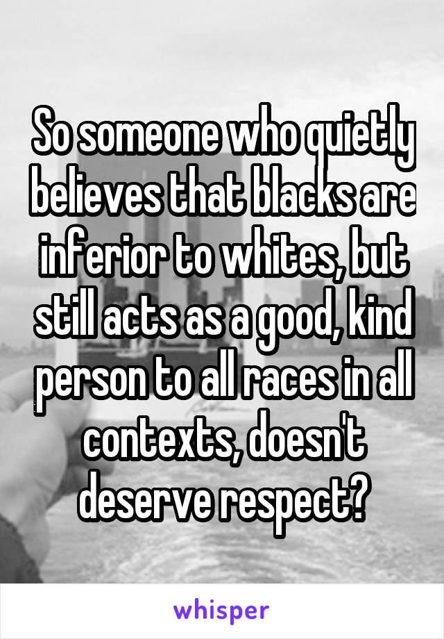 So someone who quietly believes that blacks are inferior to whites, but still acts as a good, kind person to all races in all contexts, doesn't deserve respect?