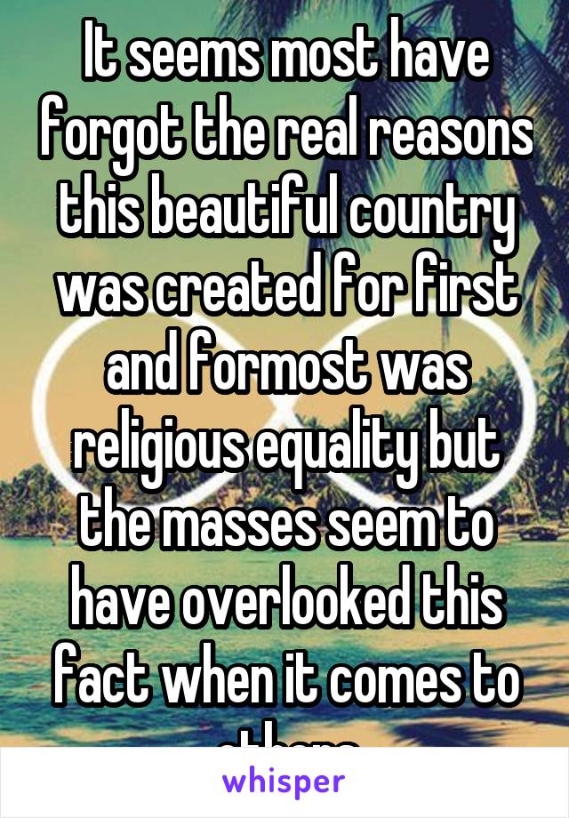 It seems most have forgot the real reasons this beautiful country was created for first and formost was religious equality but the masses seem to have overlooked this fact when it comes to others