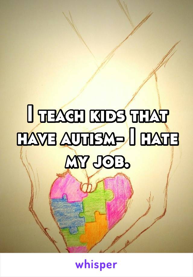 I teach kids that have autism- I hate my job.