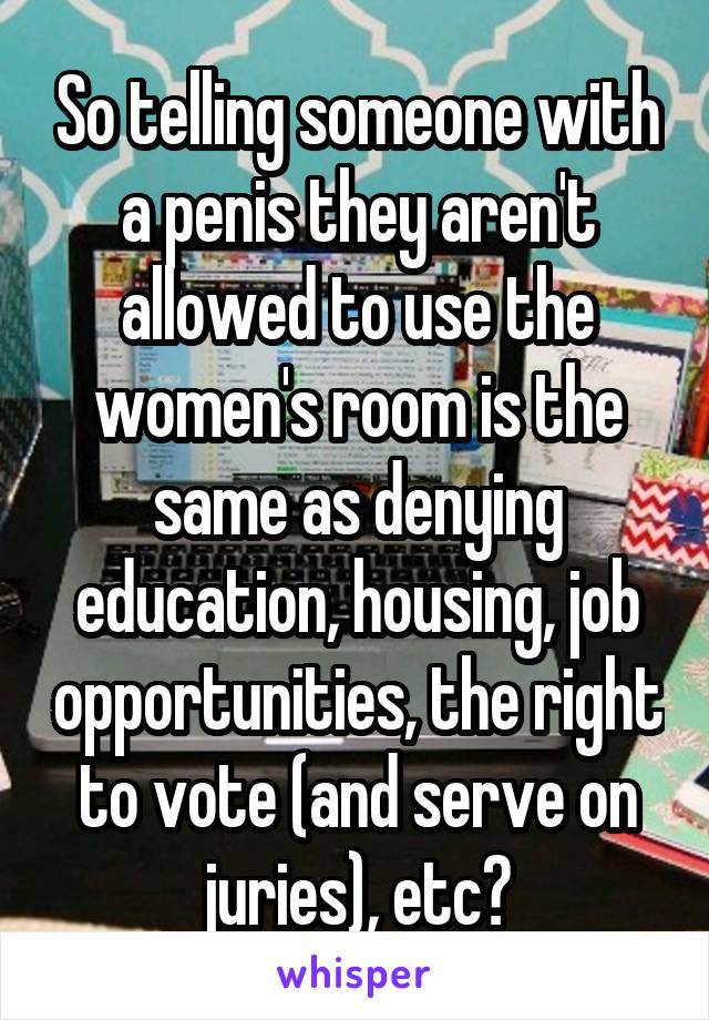 So telling someone with a penis they aren't allowed to use the women's room is the same as denying education, housing, job opportunities, the right to vote (and serve on juries), etc?