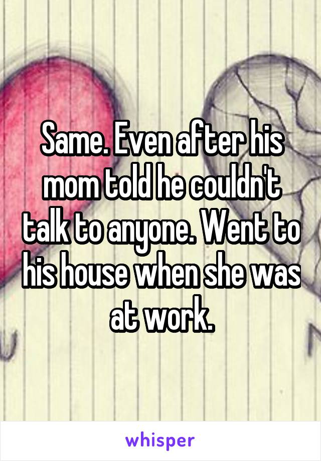 Same. Even after his mom told he couldn't talk to anyone. Went to his house when she was at work.
