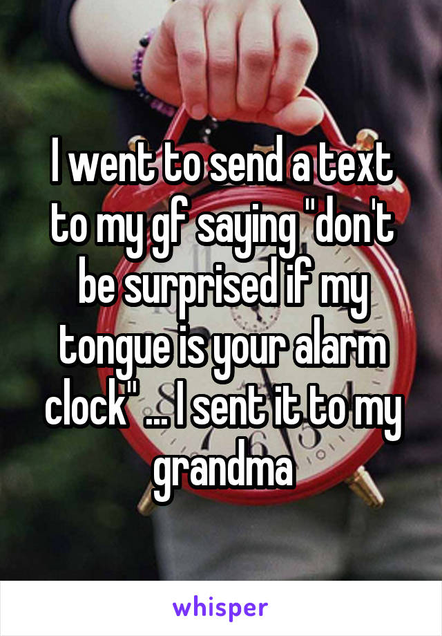I went to send a text to my gf saying "don't be surprised if my tongue is your alarm clock" ... I sent it to my grandma