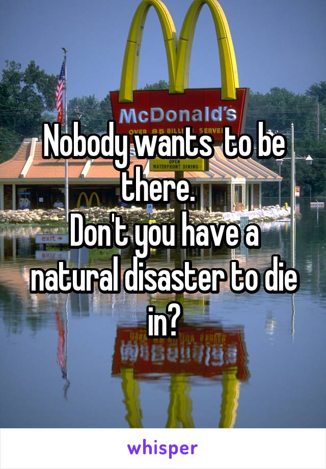 Nobody wants  to be there.  
Don't you have a natural disaster to die in?