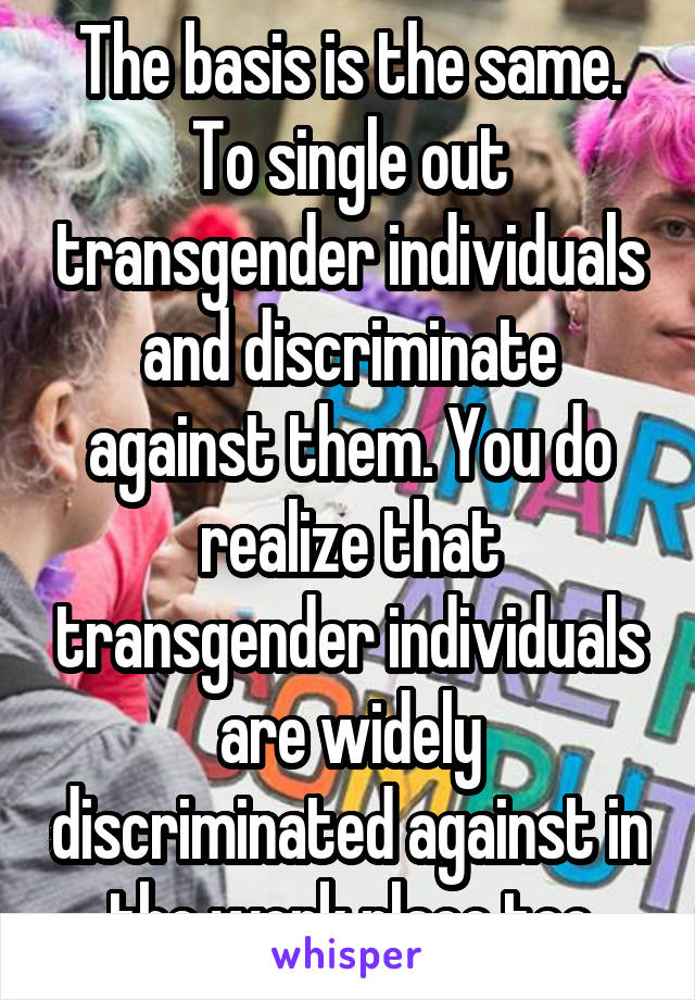 The basis is the same. To single out transgender individuals and discriminate against them. You do realize that transgender individuals are widely discriminated against in the work place too