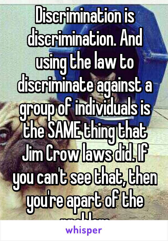 Discrimination is discrimination. And using the law to discriminate against a group of individuals is the SAME thing that Jim Crow laws did. If you can't see that, then you're apart of the problem