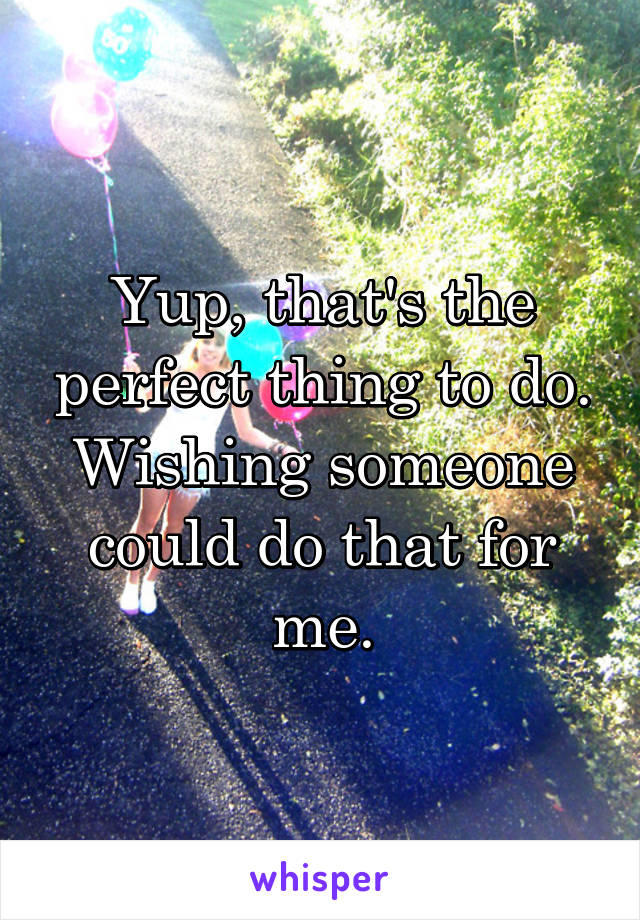 Yup, that's the perfect thing to do. Wishing someone could do that for me.