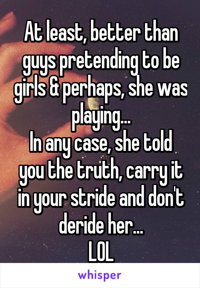 At least, better than guys pretending to be girls & perhaps, she was playing...
In any case, she told you the truth, carry it in your stride and don't deride her...
LOL