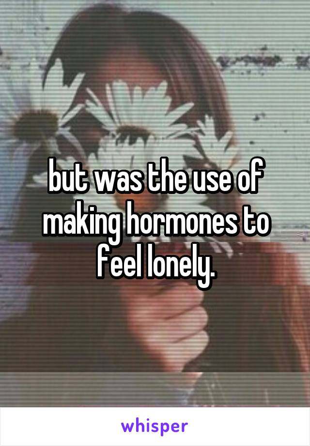 but was the use of making hormones to feel lonely.