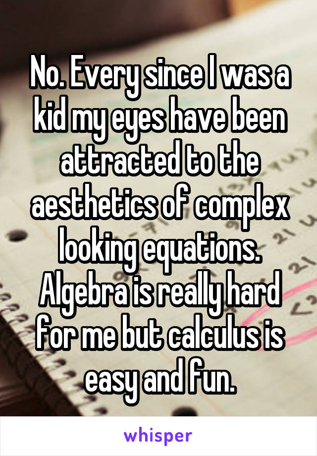 No. Every since I was a kid my eyes have been attracted to the aesthetics of complex looking equations. Algebra is really hard for me but calculus is easy and fun.
