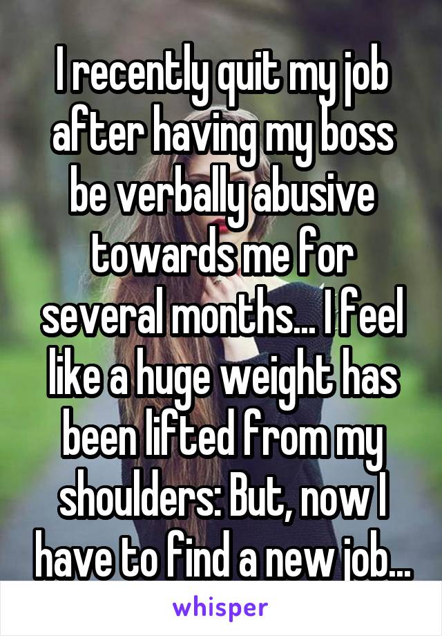 I recently quit my job after having my boss be verbally abusive towards me for several months... I feel like a huge weight has been lifted from my shoulders: But, now I have to find a new job...