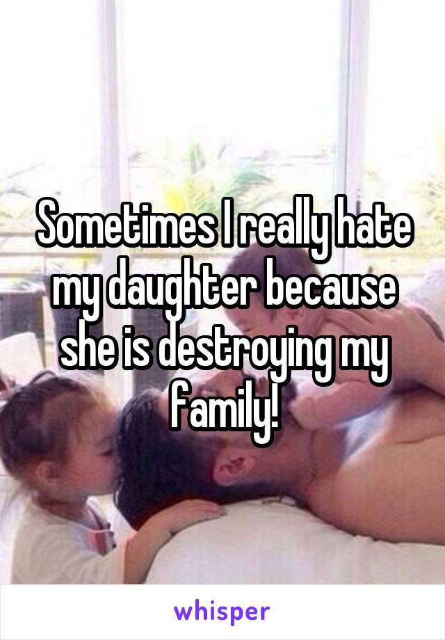 Sometimes I really hate my daughter because she is destroying my family!