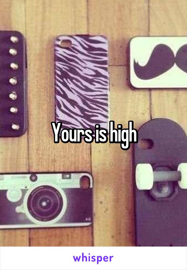 Yours is high