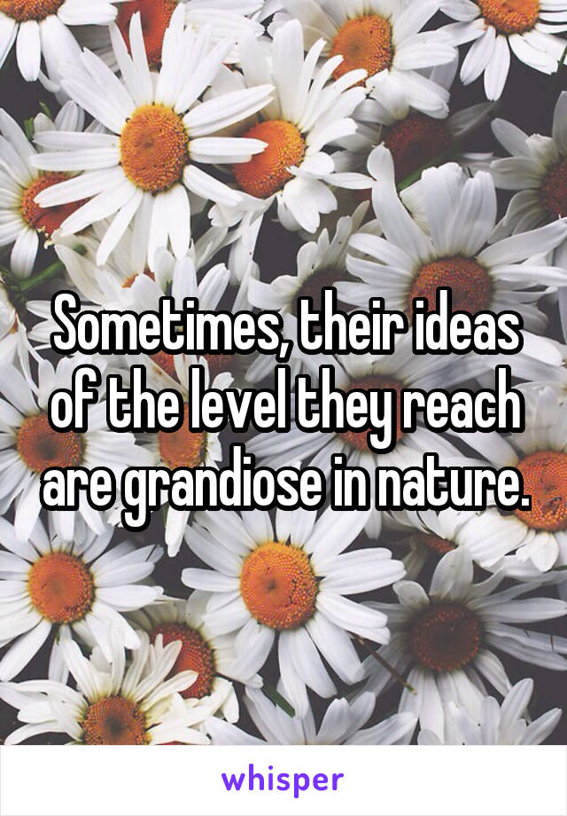 Sometimes, their ideas of the level they reach are grandiose in nature.