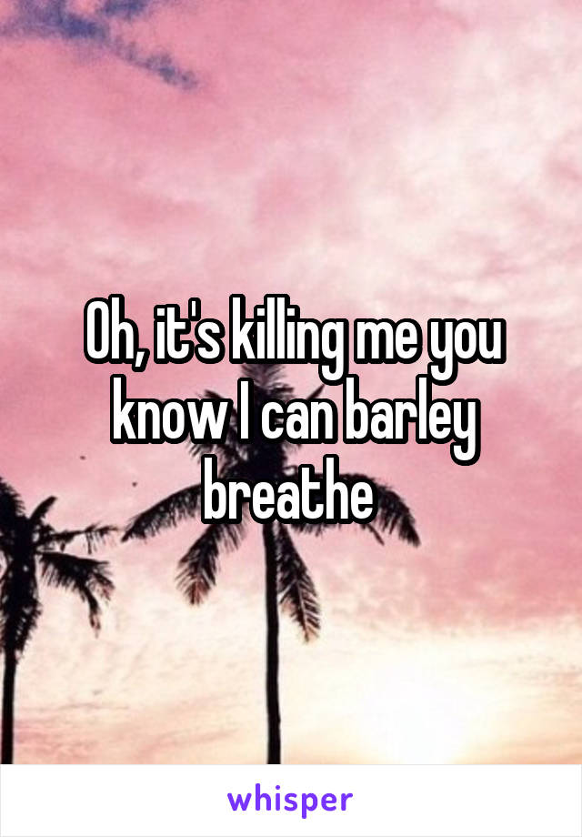 Oh, it's killing me you know I can barley breathe 