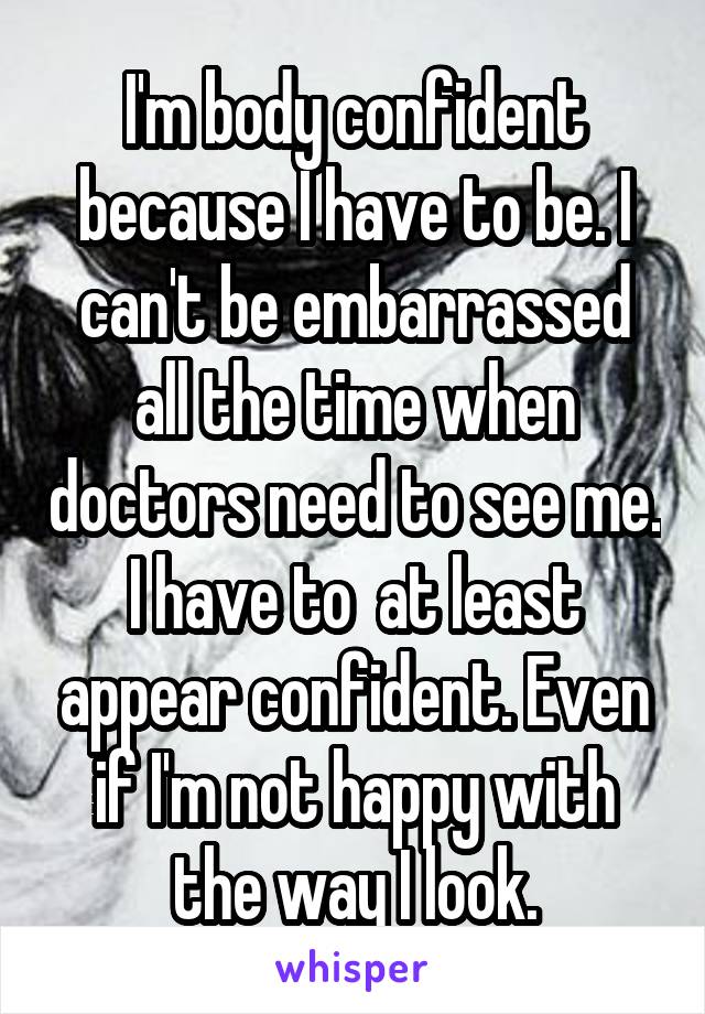 I'm body confident because I have to be. I can't be embarrassed all the time when doctors need to see me. I have to  at least appear confident. Even if I'm not happy with the way I look.