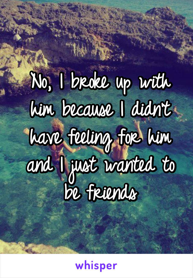 No, I broke up with him because I didn't have feeling for him and I just wanted to be friends