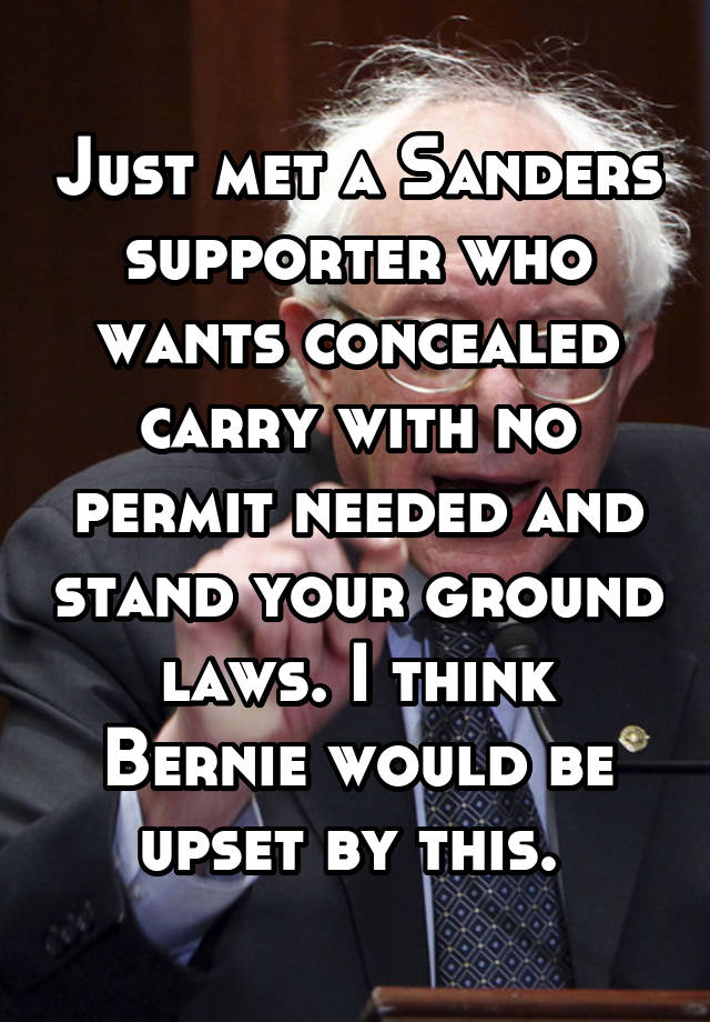 Just met a Sanders supporter who wants concealed carry with no permit needed and stand your ground laws. I think Bernie would be upset by this. 