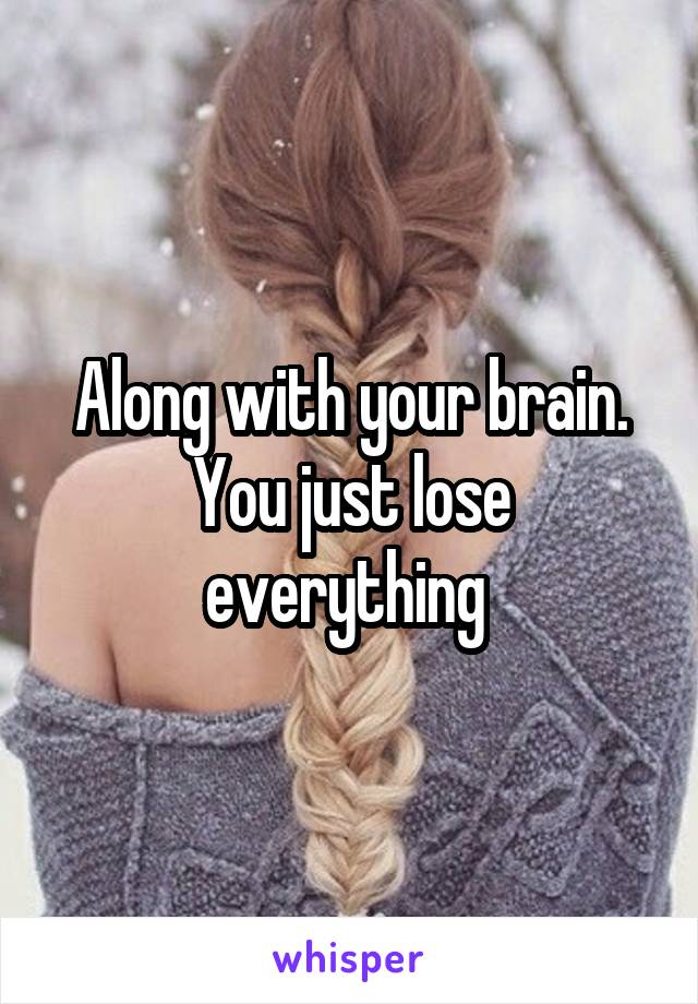 Along with your brain. You just lose everything 