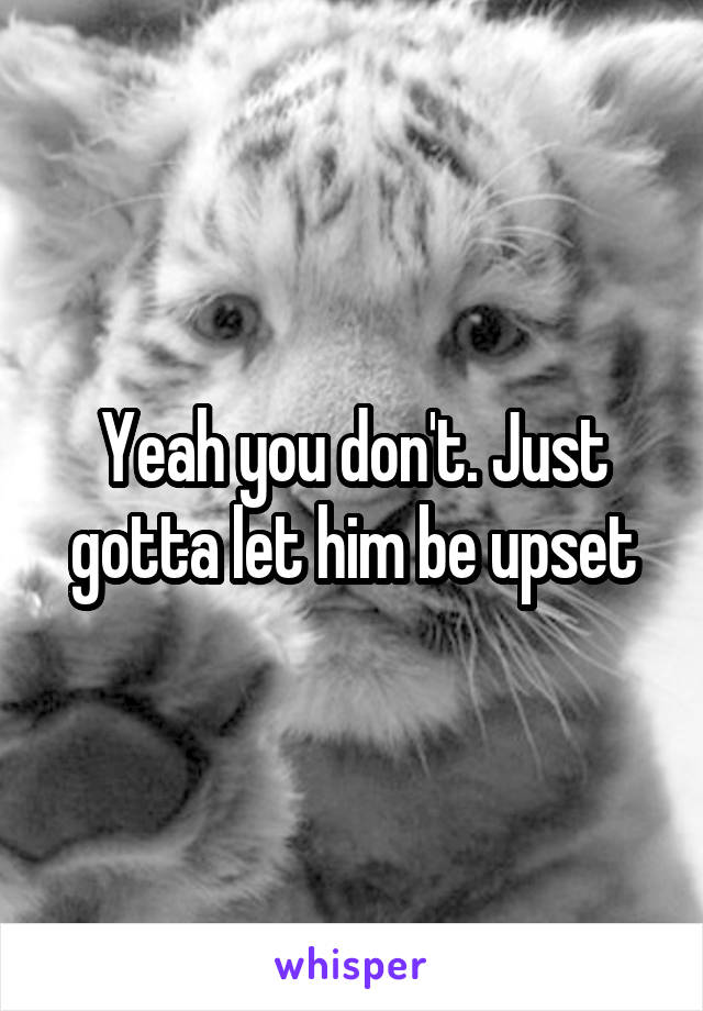 Yeah you don't. Just gotta let him be upset