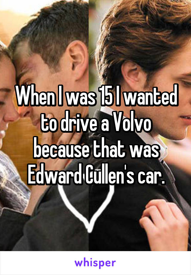 When I was 15 I wanted to drive a Volvo because that was Edward Cullen's car.