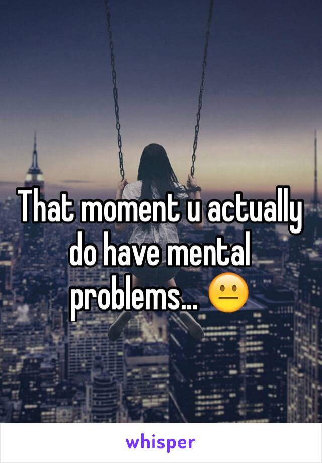 That moment u actually do have mental problems... 😐