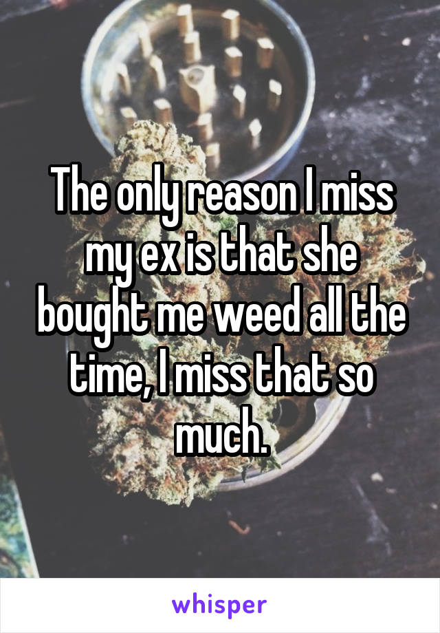The only reason I miss my ex is that she bought me weed all the time, I miss that so much.