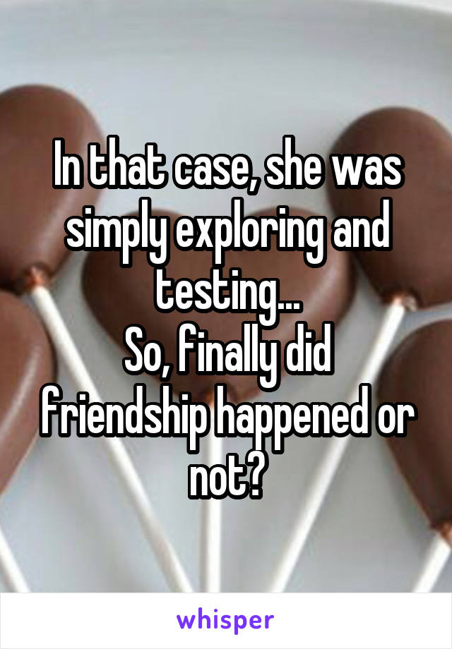 In that case, she was simply exploring and testing...
So, finally did friendship happened or not?