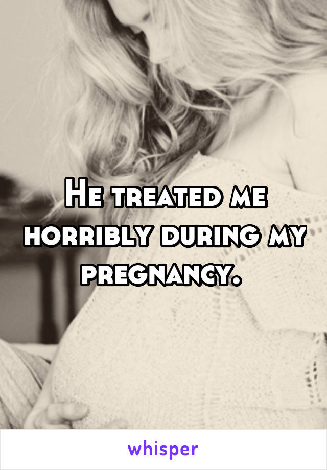 He treated me horribly during my pregnancy. 