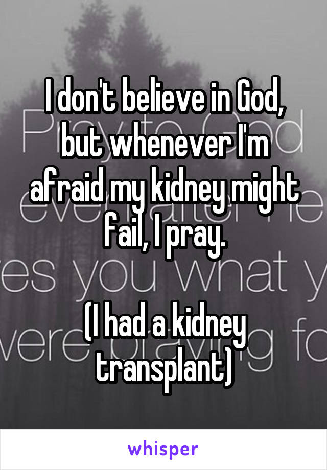 I don't believe in God, but whenever I'm afraid my kidney might fail, I pray.

(I had a kidney transplant)