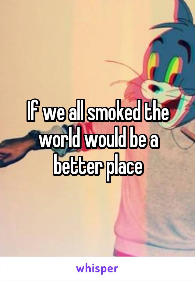 If we all smoked the world would be a better place