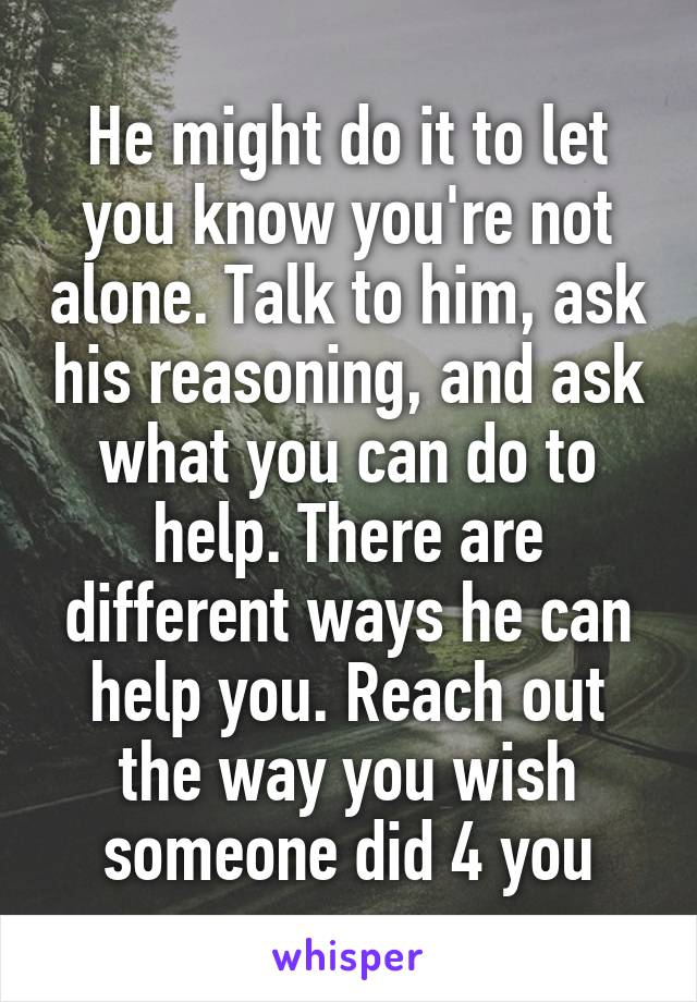 He might do it to let you know you're not alone. Talk to him, ask his reasoning, and ask what you can do to help. There are different ways he can help you. Reach out the way you wish someone did 4 you