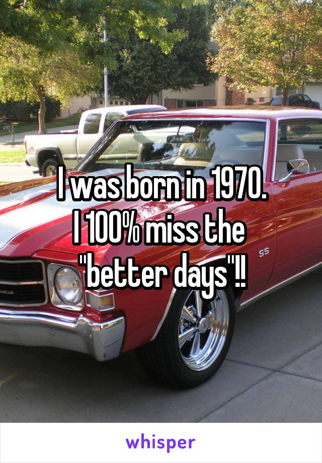 I was born in 1970.
I 100% miss the 
"better days"!!