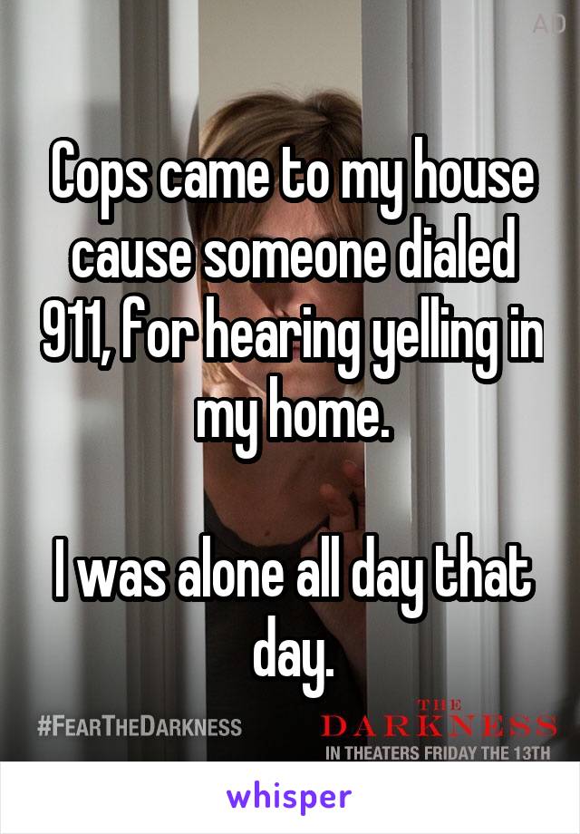 Cops came to my house cause someone dialed 911, for hearing yelling in my home.

I was alone all day that day.