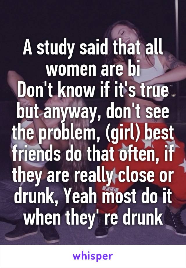 A study said that all women are bi
Don't know if it's true but anyway, don't see the problem, (girl) best friends do that often, if they are really close or drunk, Yeah most do it when they' re drunk