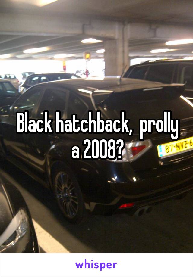 Black hatchback,  prolly a 2008?