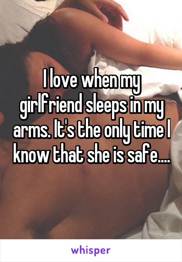 I love when my girlfriend sleeps in my arms. It's the only time I know that she is safe.... 