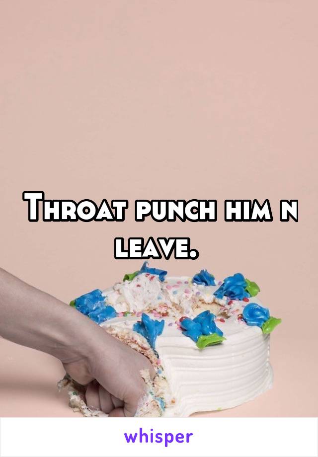 Throat punch him n leave. 