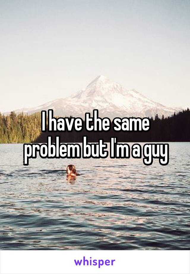 I have the same problem but I'm a guy
