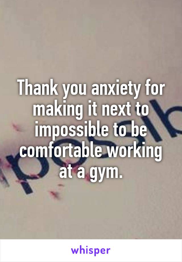 Thank you anxiety for making it next to impossible to be comfortable working at a gym.