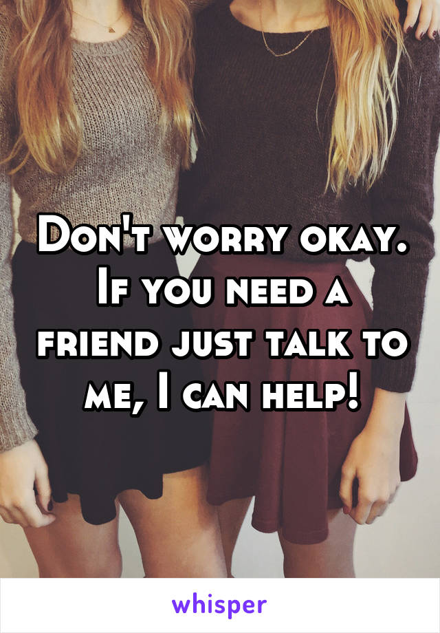 Don't worry okay. If you need a friend just talk to me, I can help!