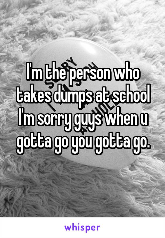 I'm the person who takes dumps at school I'm sorry guys when u gotta go you gotta go.
