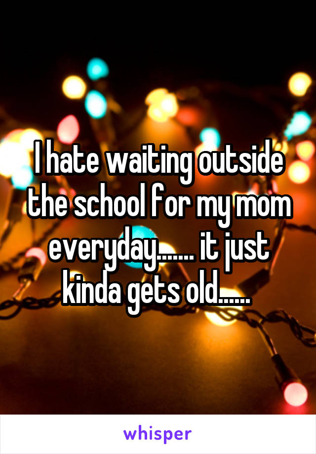 I hate waiting outside the school for my mom everyday....... it just kinda gets old...... 