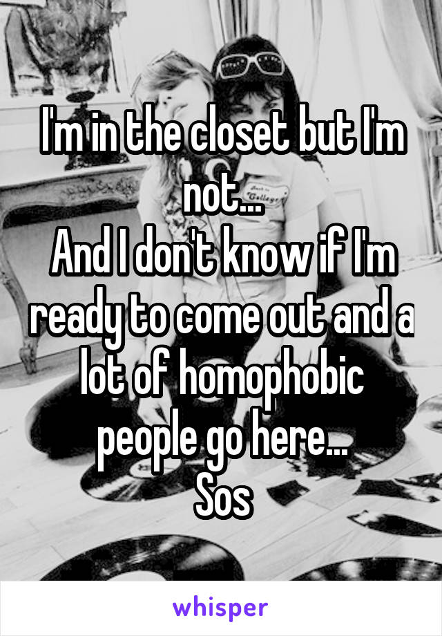 I'm in the closet but I'm not...
And I don't know if I'm ready to come out and a lot of homophobic people go here...
Sos