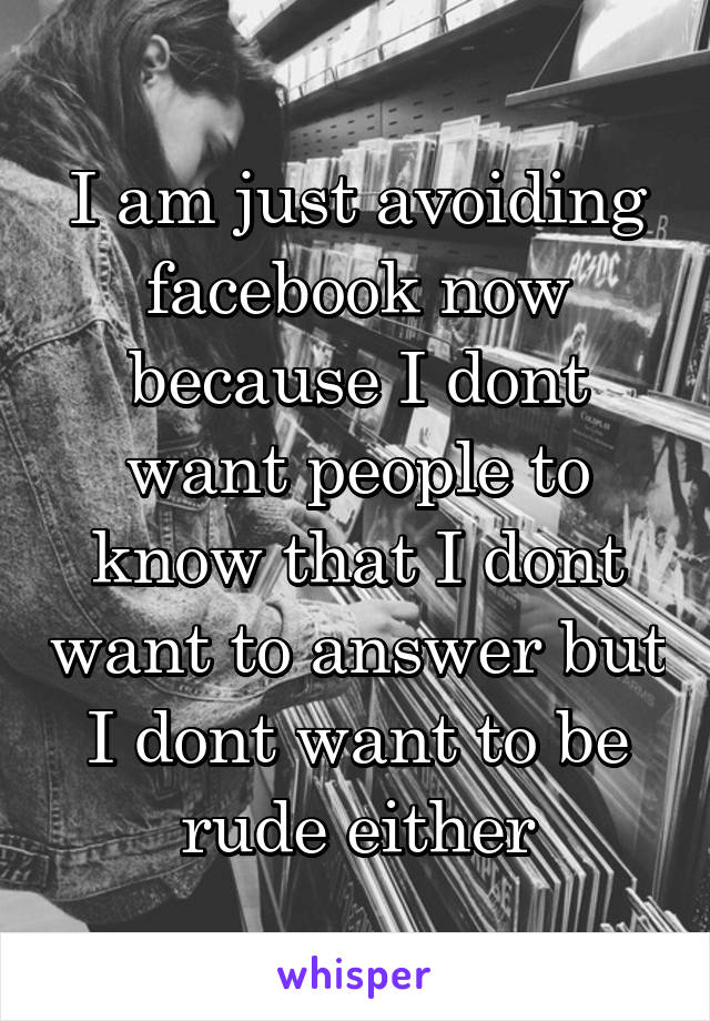 I am just avoiding facebook now because I dont want people to know that I dont want to answer but I dont want to be rude either