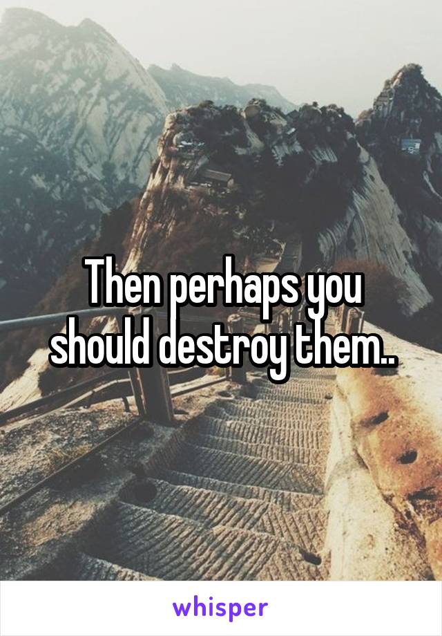 Then perhaps you should destroy them..