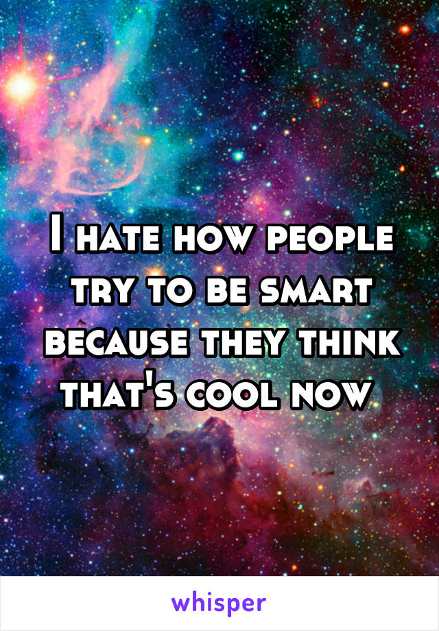I hate how people try to be smart because they think that's cool now 