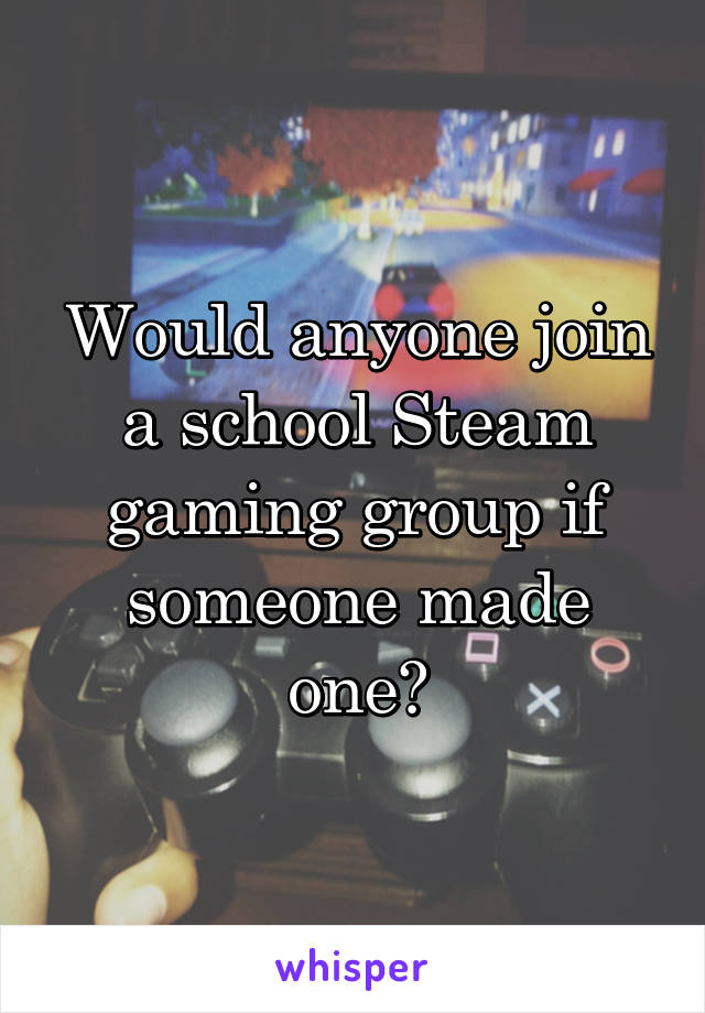 Would anyone join a school Steam gaming group if someone made one?
